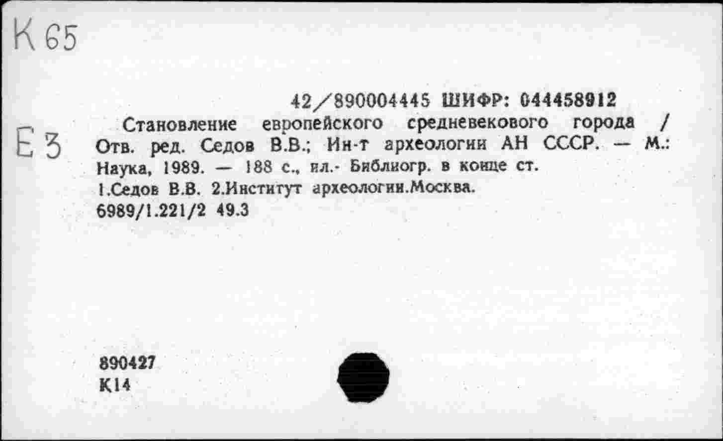 ﻿К 65
42/890004445 ШИФР: 044458912
-,	Становление европейского средневекового города /
Ь 3 Отв. Р671- СеД08 в в-: Ин т археологии АН СССР. — М.:
Наука, 1989. — 188 с., ил,- Библиогр. в конце ст.
1.Седов В.В. 2.Институт археологии.Москва.
6989/1.221/2 49.3
890427 К14